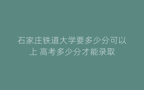 石家庄铁道大学要多少分可以上 高考多少分才能录取