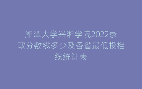 湘潭大学兴湘学院2022录取分数线多少及各省最低投档线统计表