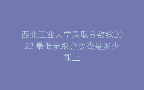西北工业大学录取分数线2022 最低录取分数线是多少能上