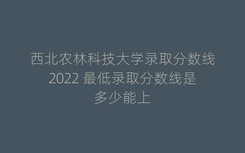 西北农林科技大学录取分数线2022 最低录取分数线是多少能上