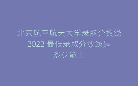 北京航空航天大学录取分数线2022 最低录取分数线是多少能上