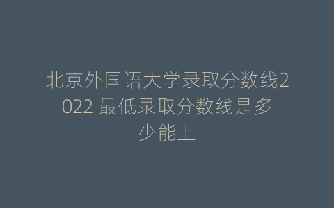 北京外国语大学录取分数线2022 最低录取分数线是多少能上