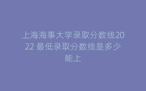 上海海事大学录取分数线2022 最低录取分数线是多少能上