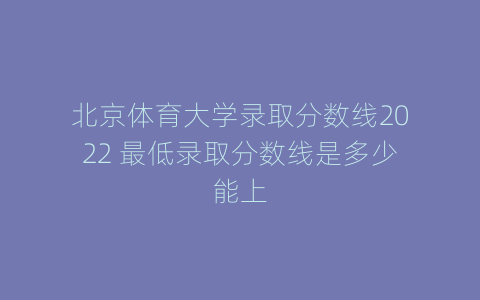 北京体育大学录取分数线2022 最低录取分数线是多少能上