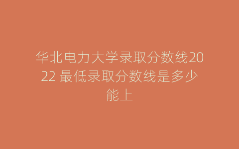 华北电力大学录取分数线2022 最低录取分数线是多少能上
