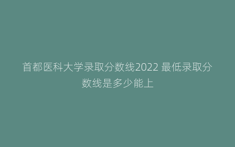 首都医科大学录取分数线2022 最低录取分数线是多少能上