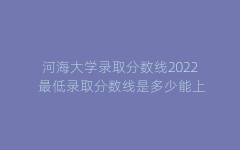 河海大学录取分数线2022 最低录取分数线是多少能上