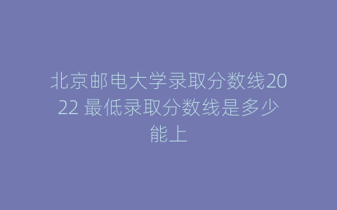 北京邮电大学录取分数线2022 最低录取分数线是多少能上