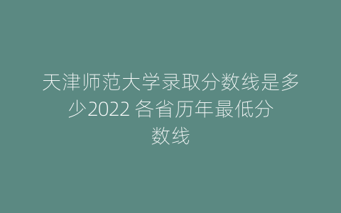 天津师范大学录取分数线是多少2022 各省历年最低分数线