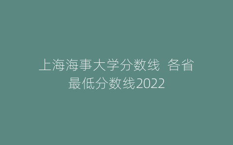 上海海事大学分数线  各省最低分数线2022