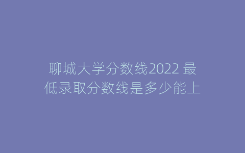 聊城大学分数线2022 最低录取分数线是多少能上