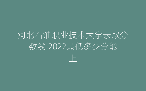 河北石油职业技术大学录取分数线 2022最低多少分能上