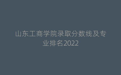 山东工商学院录取分数线及专业排名2022