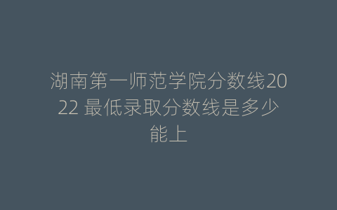湖南第一师范学院分数线2022 最低录取分数线是多少能上