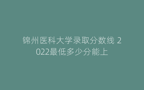 锦州医科大学录取分数线 2022最低多少分能上