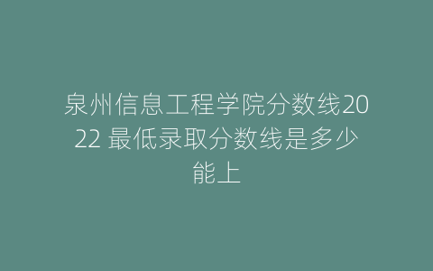 泉州信息工程学院分数线2022 最低录取分数线是多少能上