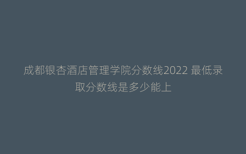 成都银杏酒店管理学院分数线2022 最低录取分数线是多少能上