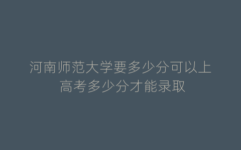 河南师范大学要多少分可以上 高考多少分才能录取