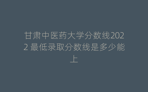 甘肃中医药大学分数线2022 最低录取分数线是多少能上