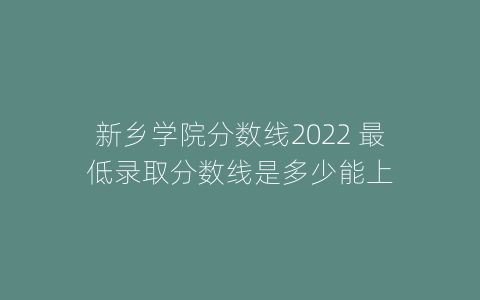 新乡学院分数线2022 最低录取分数线是多少能上