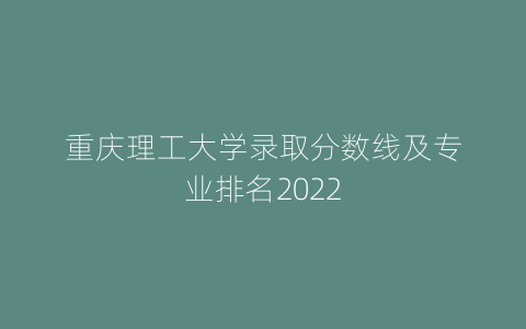 重庆理工大学录取分数线及专业排名2022