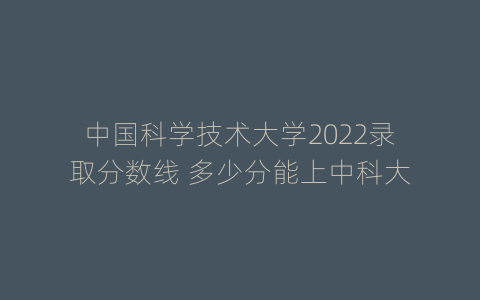 中国科学技术大学2022录取分数线 多少分能上中科大