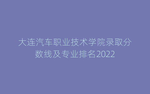 大连汽车职业技术学院录取分数线及专业排名2022