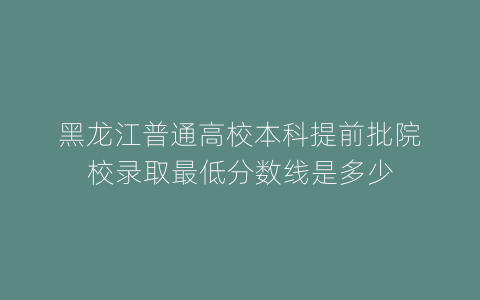 黑龙江普通高校本科提前批院校录取最低分数线是多少