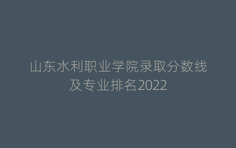 山东水利职业学院录取分数线及专业排名2022