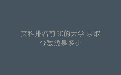 文科排名前50的大学 录取分数线是多少