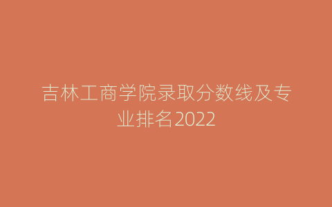 吉林工商学院录取分数线及专业排名2022