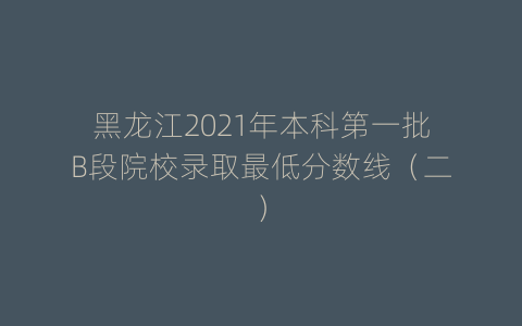 黑龙江2021年本科第一批B段院校录取最低分数线（二）