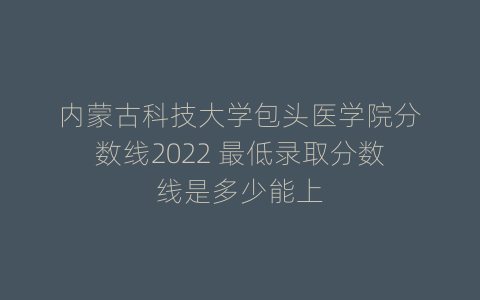 内蒙古科技大学包头医学院分数线2022 最低录取分数线是多少能上