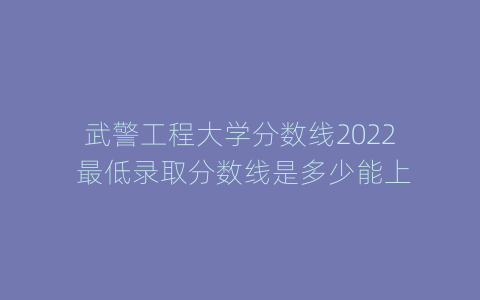 武警工程大学分数线2022 最低录取分数线是多少能上