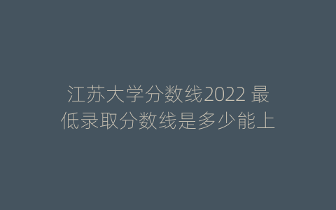 江苏大学分数线2022 最低录取分数线是多少能上
