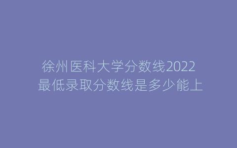 徐州医科大学分数线2022 最低录取分数线是多少能上
