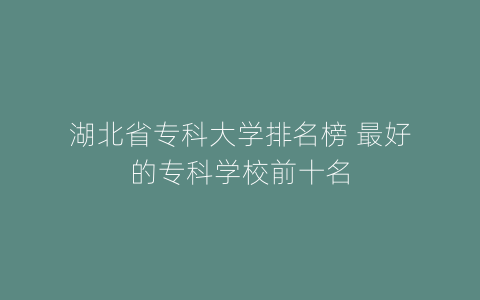 湖北省专科大学排名榜 最好的专科学校前十名