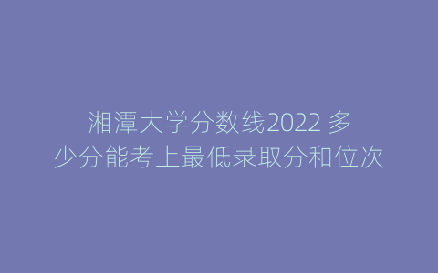 湘潭大学分数线2022 多少分能考上最低录取分和位次
