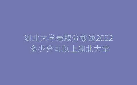 湖北大学录取分数线2022 多少分可以上湖北大学