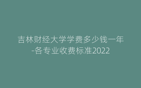吉林财经大学学费多少钱一年-各专业收费标准2022