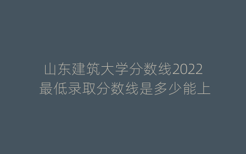 山东建筑大学分数线2022 最低录取分数线是多少能上