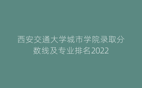 西安交通大学城市学院录取分数线及专业排名2022