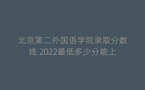 北京第二外国语学院录取分数线 2022最低多少分能上