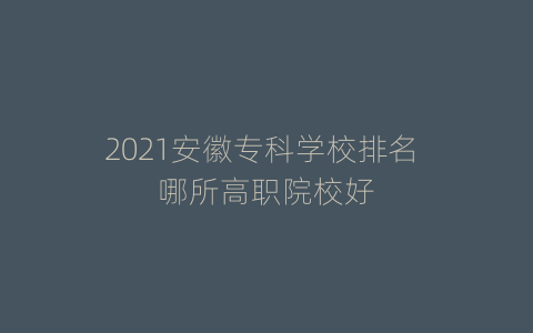 2021安徽专科学校排名 哪所高职院校好