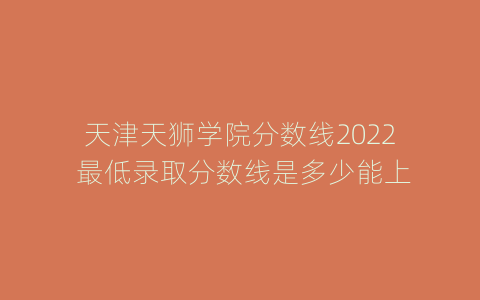 天津天狮学院分数线2022 最低录取分数线是多少能上