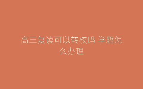 高三复读可以转校吗 学籍怎么办理