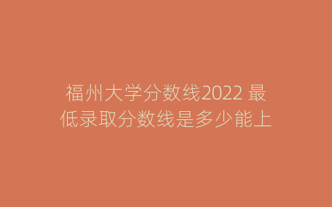 福州大学分数线2022 最低录取分数线是多少能上