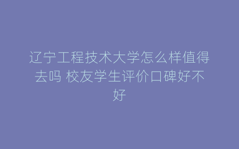 辽宁工程技术大学怎么样值得去吗 校友学生评价口碑好不好