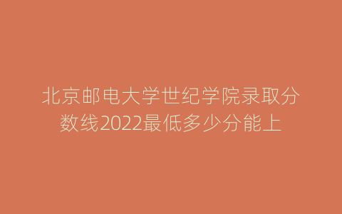 北京邮电大学世纪学院录取分数线2022最低多少分能上