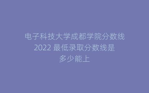 电子科技大学成都学院分数线2022 最低录取分数线是多少能上